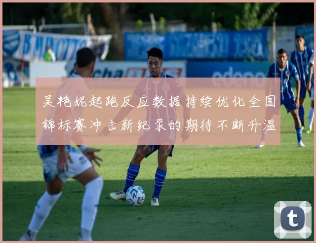 吴艳妮起跑反应数据持续优化全国锦标赛冲击新纪录的期待不断升温