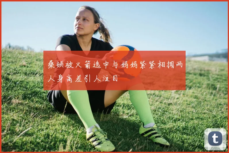 桑顿被火箭选中与妈妈紧紧相拥两人身高差引人注目