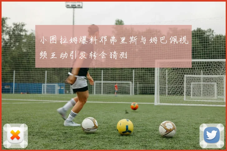 小图拉姆爆料邓弗里斯与姆巴佩视频互动引发转会猜测
