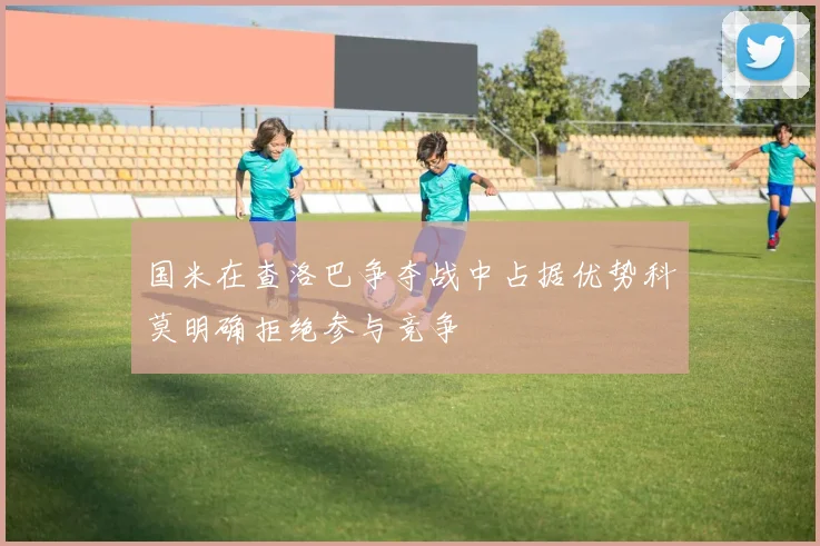 国米在查洛巴争夺战中占据优势科莫明确拒绝参与竞争