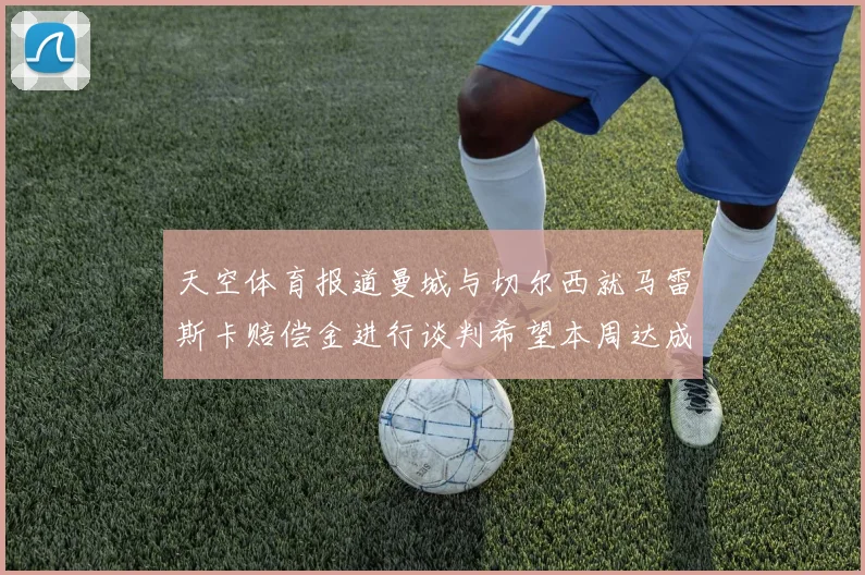 天空体育报道曼城与切尔西就马雷斯卡赔偿金进行谈判希望本周达成协议