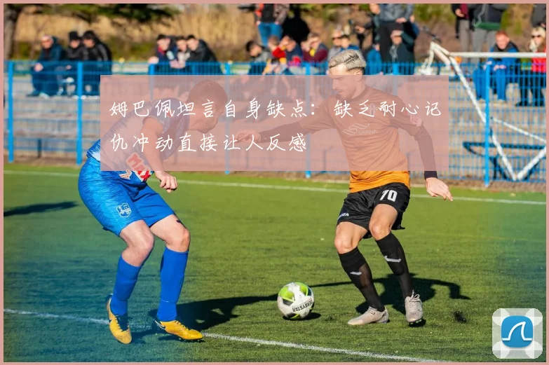 姆巴佩坦言自身缺点：缺乏耐心记仇冲动直接让人反感