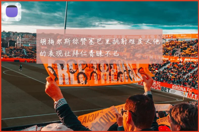 胡梅尔斯称赞塞巴里挑射难度大他的表现让拜仁青睐不已