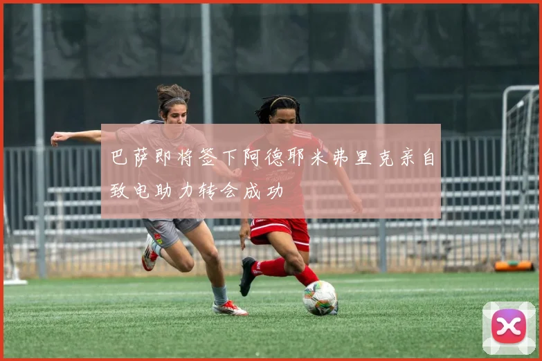 巴萨即将签下阿德耶米弗里克亲自致电助力转会成功