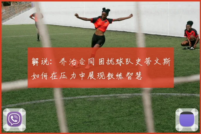 解说：乔治合同困扰球队史蒂文斯如何在压力中展现教练智慧