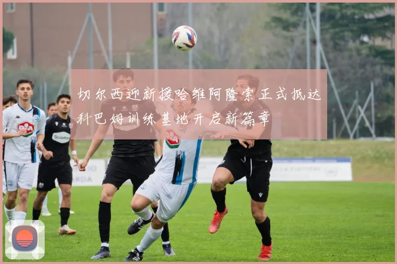 切尔西迎新援哈维阿隆索正式抵达科巴姆训练基地开启新篇章