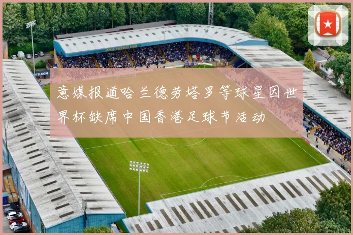 意媒报道哈兰德劳塔罗等球星因世界杯缺席中国香港足球节活动