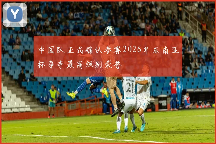 中国队正式确认参赛2026年东南亚杯争夺最高级别荣誉