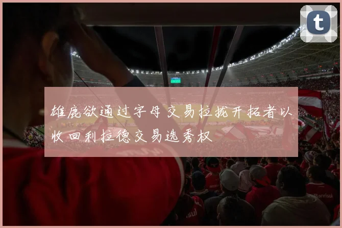 雄鹿欲通过字母交易拉拢开拓者以收回利拉德交易选秀权