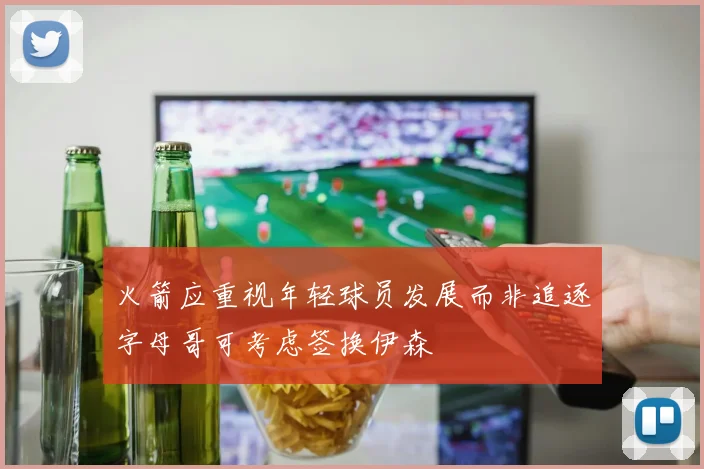 火箭应重视年轻球员发展而非追逐字母哥可考虑签换伊森