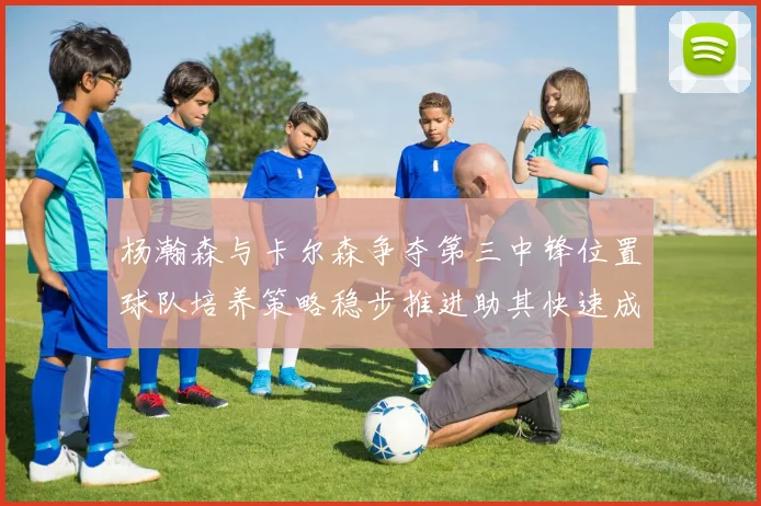 杨瀚森与卡尔森争夺第三中锋位置球队培养策略稳步推进助其快速成长