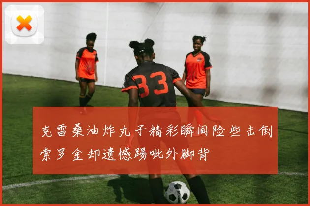 克雷桑油炸丸子精彩瞬间险些击倒索罗金却遗憾踢呲外脚背