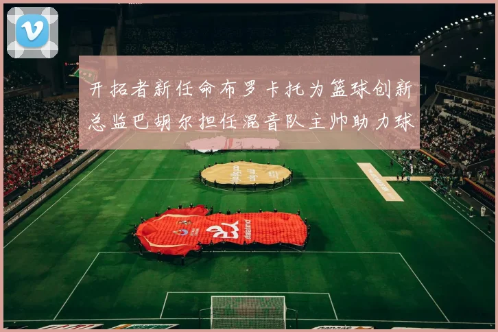 开拓者新任命布罗卡托为篮球创新总监巴胡尔担任混音队主帅助力球队发展
