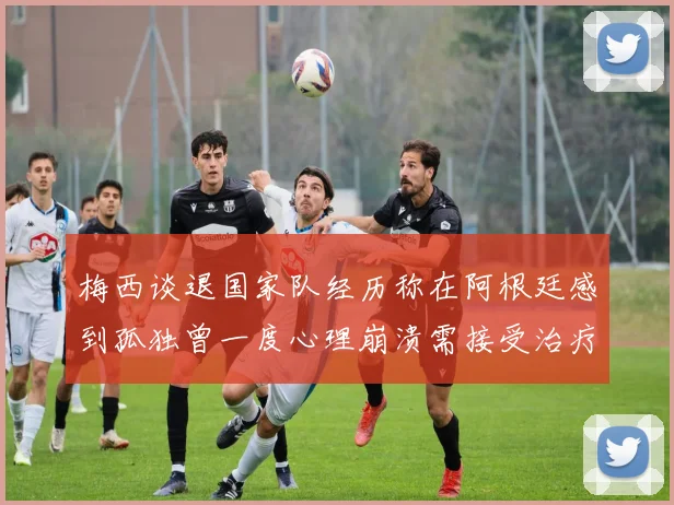 梅西谈退国家队经历称在阿根廷感到孤独曾一度心理崩溃需接受治疗