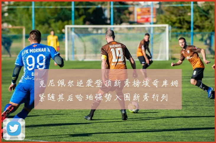 克尼佩尔逆袭登顶新秀榜埃奇库姆紧随其后哈珀强势入围新秀行列
