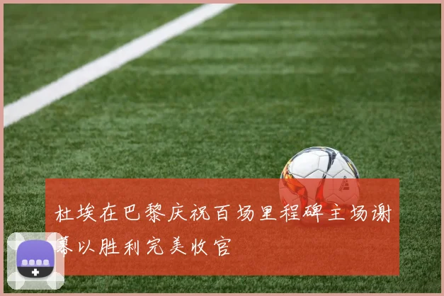 杜埃在巴黎庆祝百场里程碑主场谢幕以胜利完美收官
