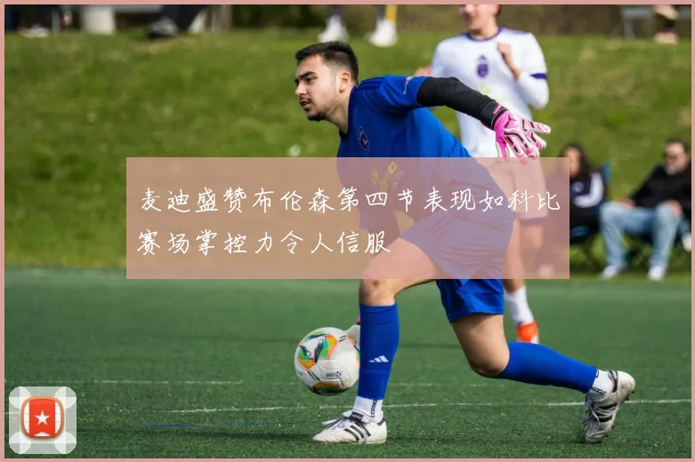 麦迪盛赞布伦森第四节表现如科比赛场掌控力令人信服