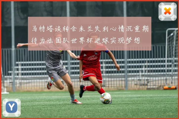 马特塔谈转会米兰失利心情沉重期待为法国队世界杯进球实现梦想