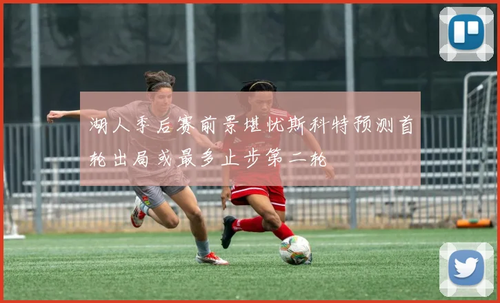 湖人季后赛前景堪忧斯科特预测首轮出局或最多止步第二轮