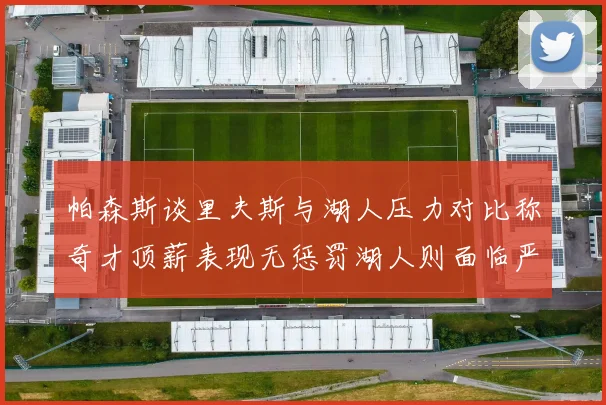 帕森斯谈里夫斯与湖人压力对比称奇才顶薪表现无惩罚湖人则面临严格审视