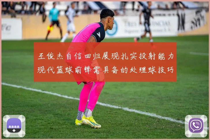 王俊杰自信回归展现扎实投射能力现代篮球前锋需具备的处理球技巧