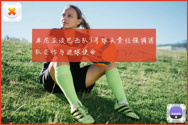 库尼亚谈巴西队9号球衣责任强调团队合作与进球使命